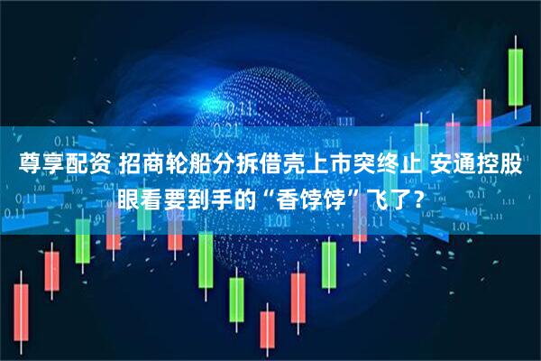 尊享配资 招商轮船分拆借壳上市突终止 安通控股眼看要到手的“香饽饽”飞了？