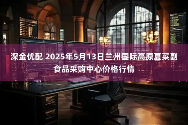 深金优配 2025年5月13日兰州国际高原夏菜副食品采购中心价格行情