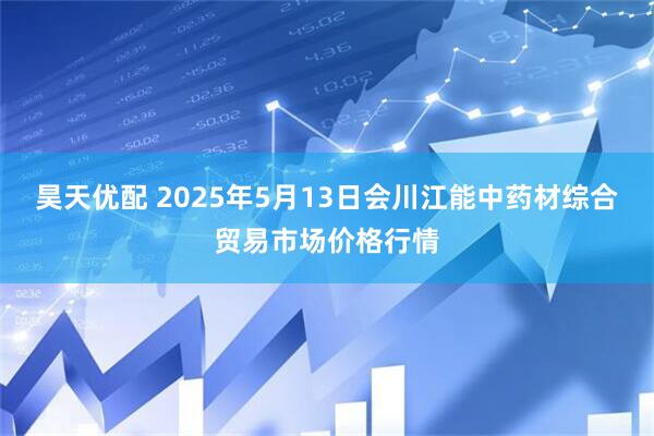 昊天优配 2025年5月13日会川江能中药材综合贸易市场价格行情