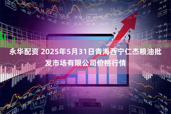 永华配资 2025年5月31日青海西宁仁杰粮油批发市场有限公司价格行情