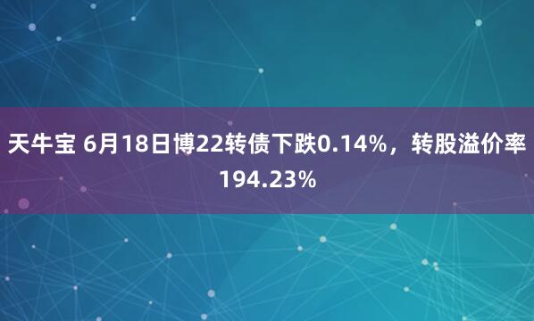 天牛宝 6月18日博22转债下跌0.14%，转股溢价率194.23%