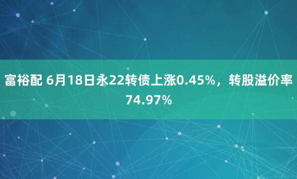 富裕配 6月18日永22转债上涨0.45%，转股溢价率74.97%