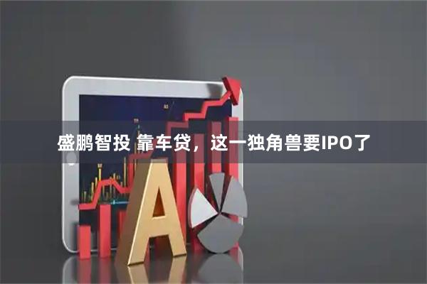 盛鹏智投 靠车贷，这一独角兽要IPO了