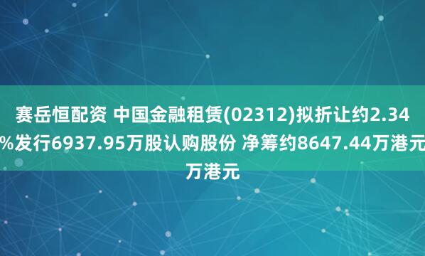 赛岳恒配资 中国金融租赁(02312)拟折让约2.34%发行6937.95万股认购股份 净筹约8647.44万港元