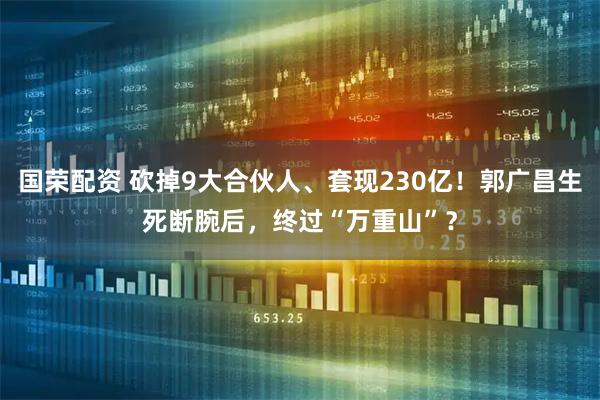 国荣配资 砍掉9大合伙人、套现230亿！郭广昌生死断腕后，终过“万重山”？