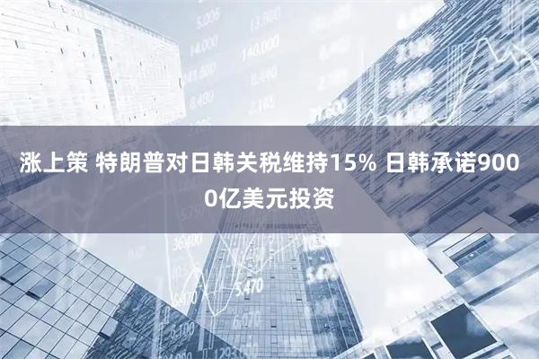 涨上策 特朗普对日韩关税维持15% 日韩承诺9000亿美元投资