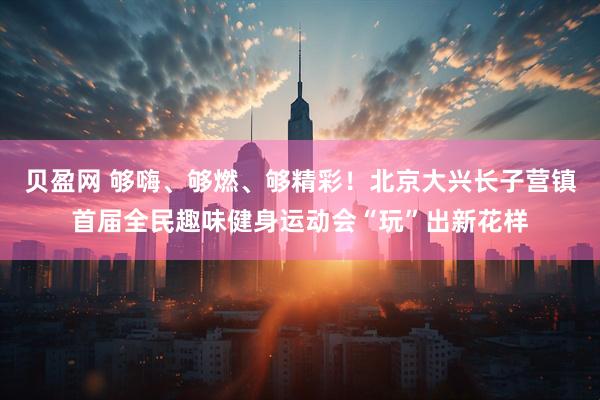 贝盈网 够嗨、够燃、够精彩!北京大兴长子营镇首届全民趣味健身运动会“玩”出新花样