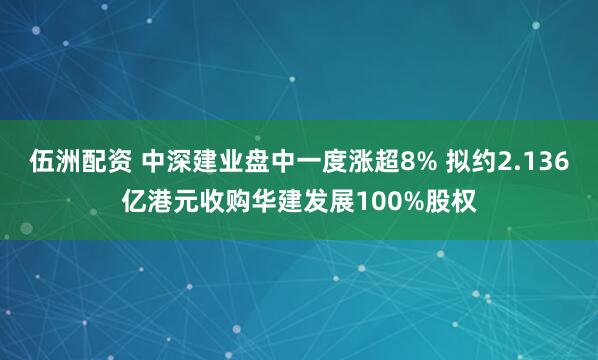伍洲配资 中深建业盘中一度涨超8% 拟约2.136亿港元收购华建发展100%股权