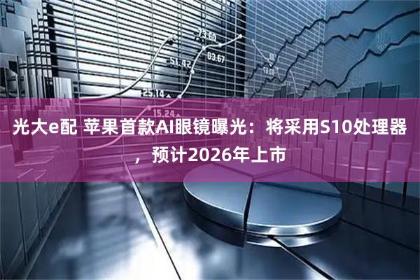 光大e配 苹果首款AI眼镜曝光:将采用S10处理器,预计2026年上市