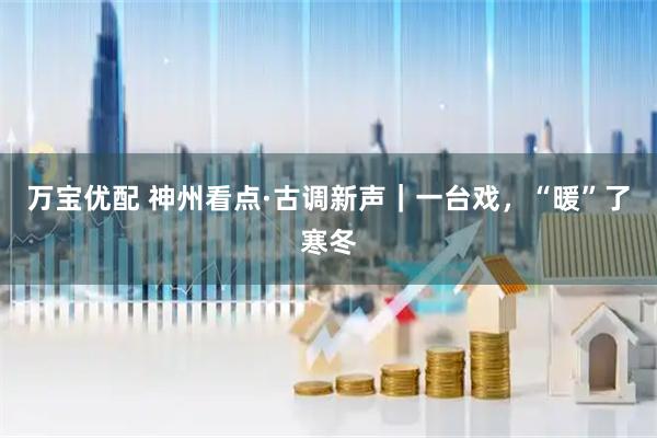 万宝优配 神州看点·古调新声|一台戏,“暖”了寒冬