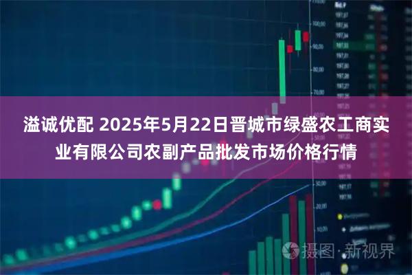 溢诚优配 2025年5月22日晋城市绿盛农工商实业有限公司农副产品批发市场价格行情