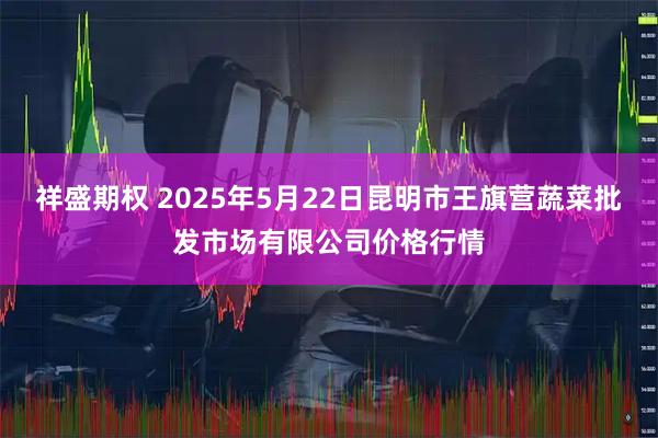 祥盛期权 2025年5月22日昆明市王旗营蔬菜批发市场有限公司价格行情