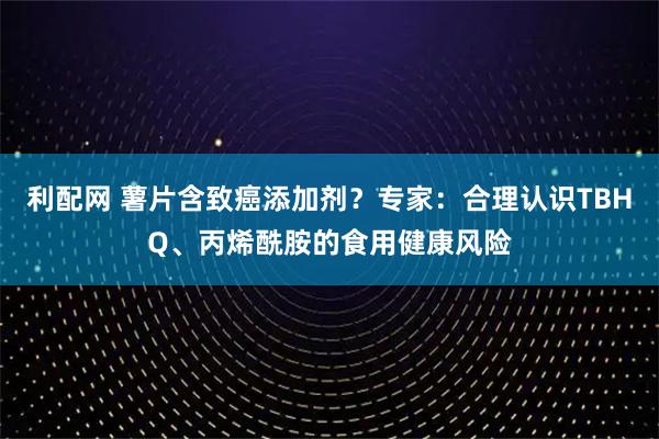 利配网 薯片含致癌添加剂?专家:合理认识TBHQ、丙烯酰胺的食用健康风险