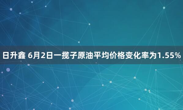 日升鑫 6月2日一揽子原油平均价格变化率为1.55%