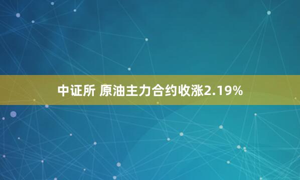 中证所 原油主力合约收涨2.19%