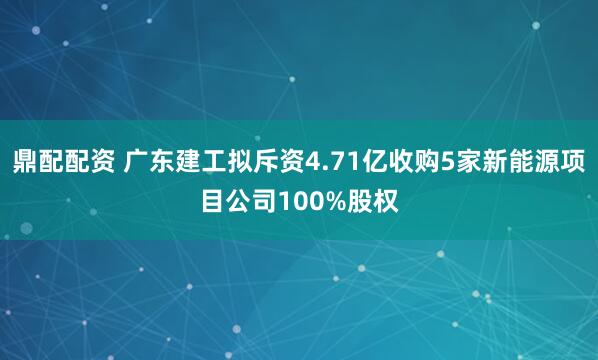 鼎配配资 广东建工拟斥资4.71亿收购5家新能源项目公司100%股权