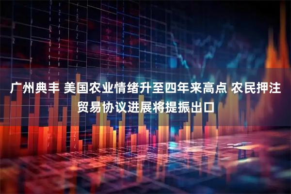广州典丰 美国农业情绪升至四年来高点 农民押注贸易协议进展将提振出口