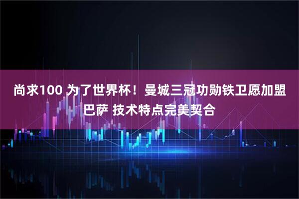 尚求100 为了世界杯！曼城三冠功勋铁卫愿加盟巴萨 技术特点完美契合